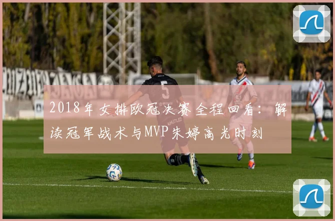 2018年女排欧冠决赛全程回看：解读冠军战术与MVP朱婷高光时刻