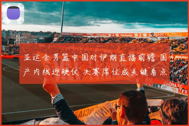 亚运会男篮中国对伊朗直播前瞻 国产内线迎硬仗 决赛席位成关键看点