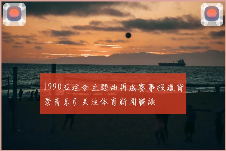 1990亚运会主题曲再成赛事报道背景音乐引关注体育新闻解读