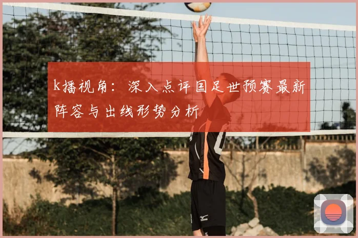 k播视角：深入点评国足世预赛最新阵容与出线形势分析