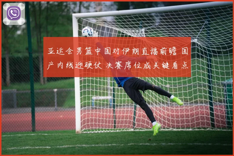 亚运会男篮中国对伊朗直播前瞻 国产内线迎硬仗 决赛席位成关键看点