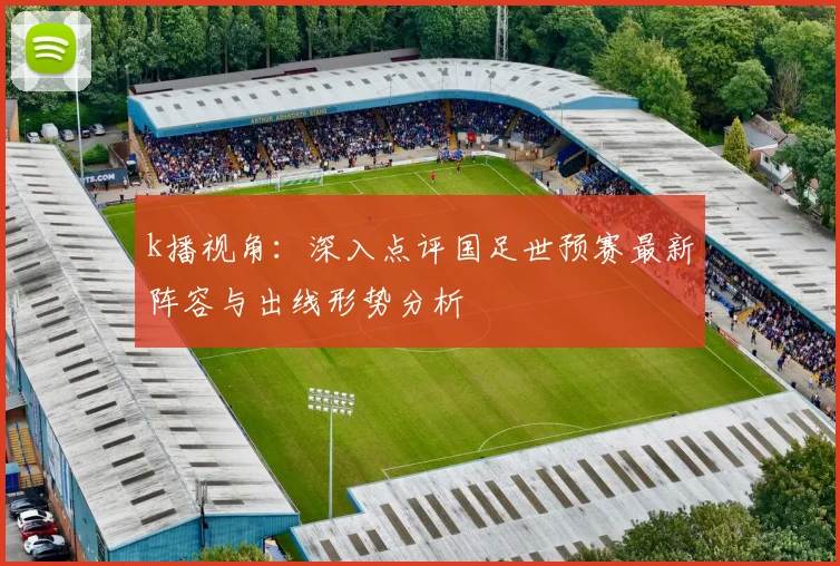 k播视角：深入点评国足世预赛最新阵容与出线形势分析
