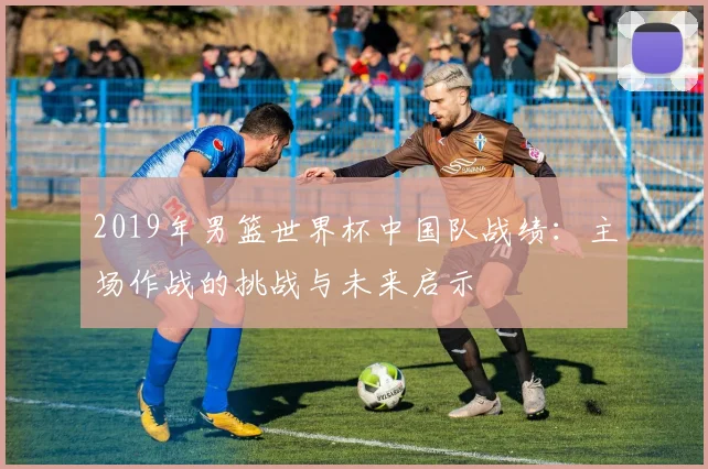 2019年男篮世界杯中国队战绩：主场作战的挑战与未来启示