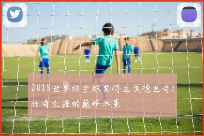 2018世界杯金球奖得主莫德里奇：传奇生涯的巅峰加冕