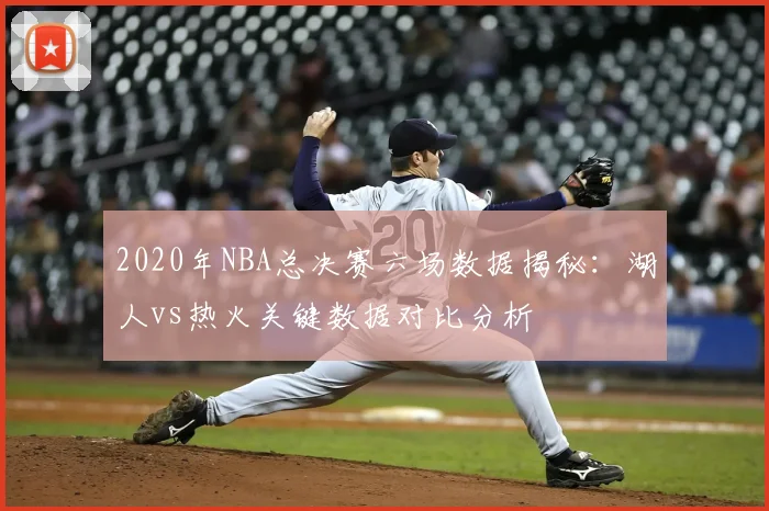 2020年NBA总决赛六场数据揭秘：湖人vs热火关键数据对比分析