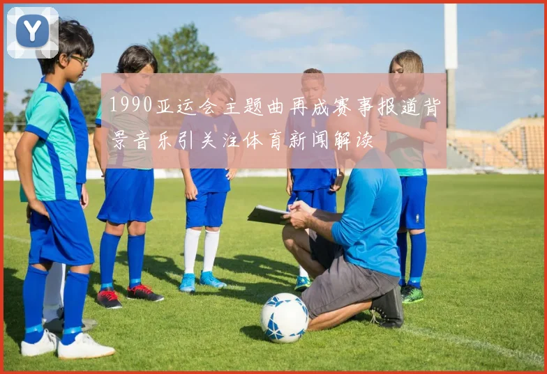 1990亚运会主题曲再成赛事报道背景音乐引关注体育新闻解读