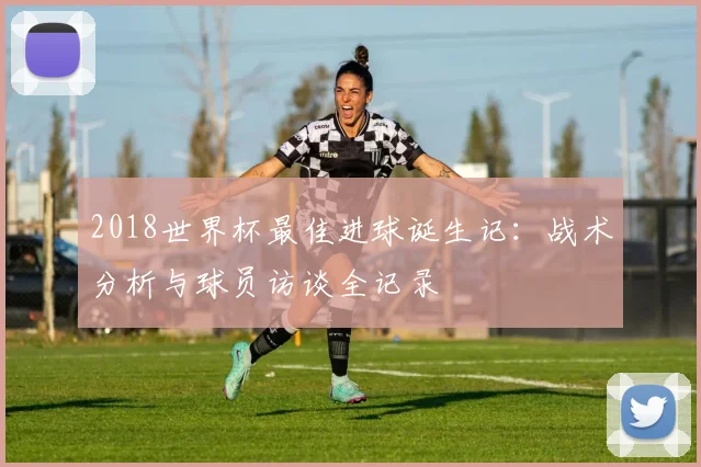 2018世界杯最佳进球诞生记:战术分析与球员访谈全记录