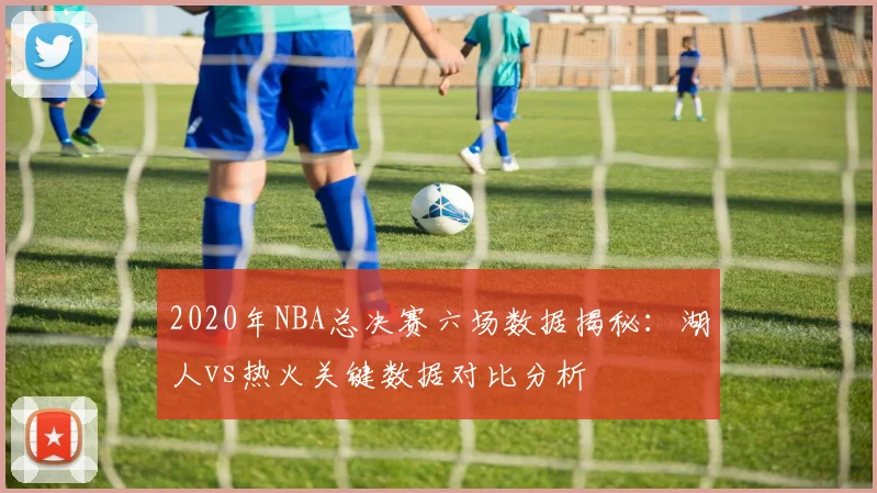 2020年NBA总决赛六场数据揭秘：湖人vs热火关键数据对比分析